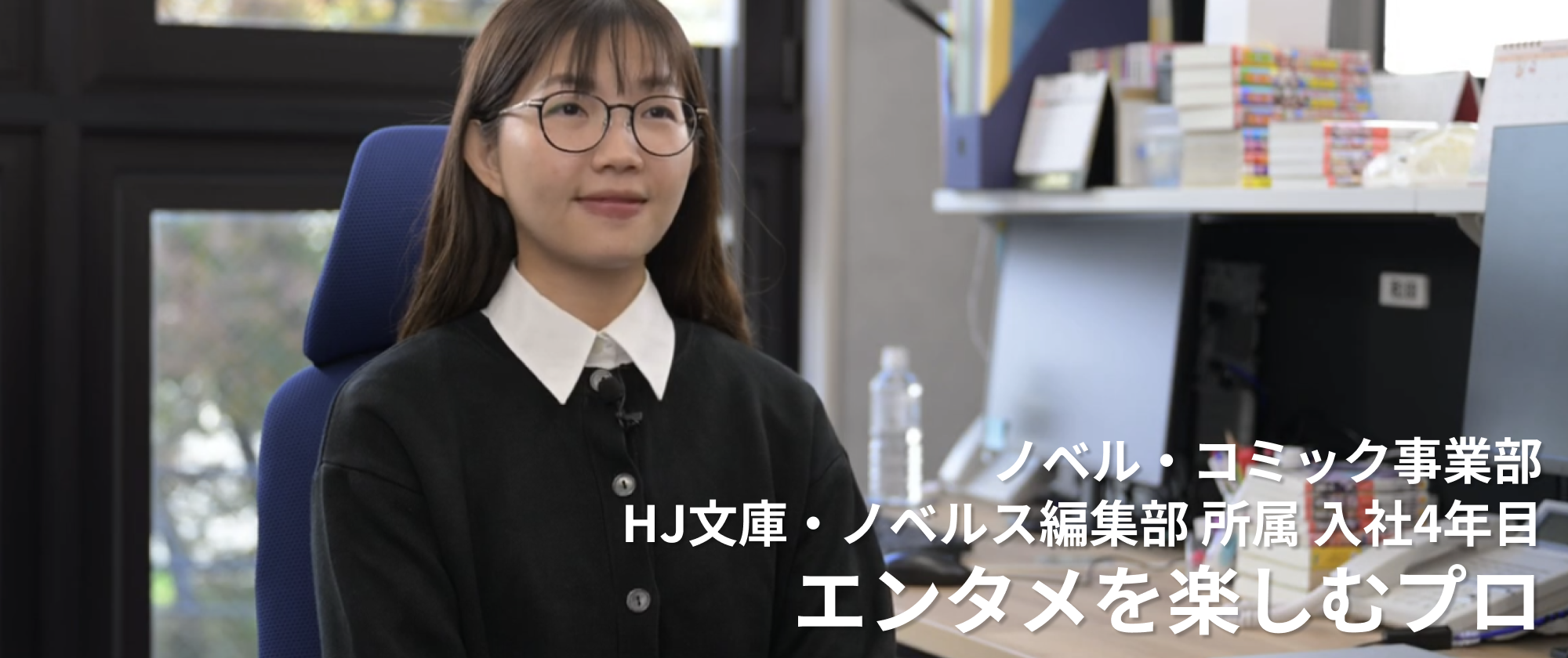 ノベル・コミック事業部 HJ文庫・ノベルス編集部 所属 入社4年目 エンタメを楽しむプロ