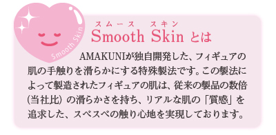 「Smooth Skin」とはAMAKUNIが独自開発した、フィギュアの肌の手触りを滑らかにする特殊製法です。リアルな肌の「質感」を追求した、スベスベの触り心地を実現しております。